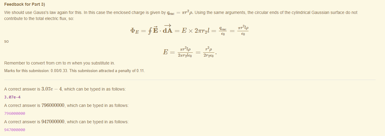 Machine generated alternative text:
Feedback tor Part 3) 
We should use Gauss's law again tor this. In this case the enclosed charge is given by qenc 
contribute to the total electric flux, so: 
m•2p. using the same arguments, the circular ends of the cylindrical Gaussian surface do not 
TRI p 
2 wr21Eo 
Remember to convert from cm to m when you substitute in. 
Marks for this submissiom 0.00/0.33. This submission attracted a penalty of 0.11 
A correct answer is 3.07e — 4, which can be typed in as follows: 
3.872-4 
A correct answer is 796000000, which can be typed in as follows: 
796eaaeea 
A correct answer is 947000000, which can be typed in as follows: 
947eaaeea 
2r2Eo • 